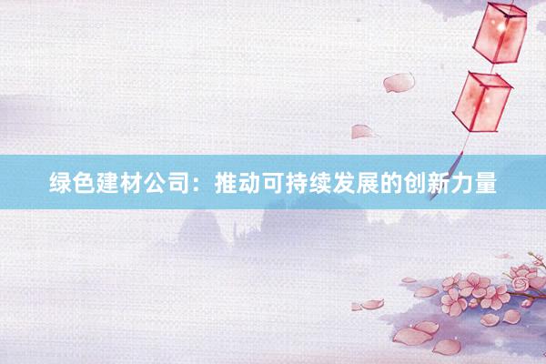 绿色建材公司：推动可持续发展的创新力量