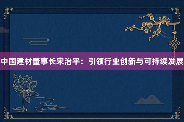 中国建材董事长宋治平：引领行业创新与可持续发展