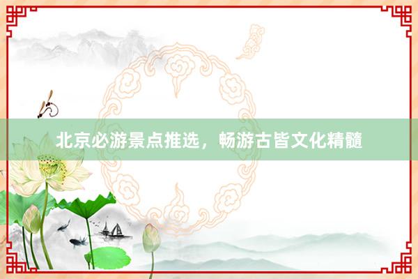 北京必游景点推选，畅游古皆文化精髓